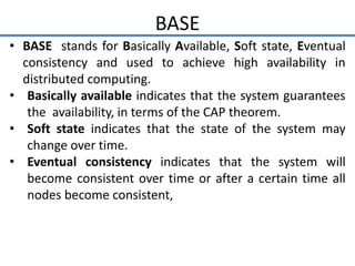 BASE
• BASE stands for Basically Available, Soft state, Eventual
consistency and used to achieve high availability in
distributed computing.
• Basically available indicates that the system guarantees
the availability, in terms of the CAP theorem.
• Soft state indicates that the state of the system may
change over time.
• Eventual consistency indicates that the system will
become consistent over time or after a certain time all
nodes become consistent,
 