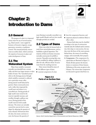 9
CHAPTER
2
Chapter 2:
Introduction to Dams
2.0 General
The purpose of a dam is to impound
(store) water for any of several reasons,
e.g., flood control, water supply for
humans or livestock, irrigation, energy
generation, recreation, or pollution
control. This manual primarily concen-
trates on earthen dams, which constitute
the majority of structures in place and
under development in Texas.
2.1 The
Watershed System
Water from rainfall or snowmelt
naturally runs downhill into a stream
valley and then into larger streams or other
bodies of water. The “watershed system”
refers to the drainage process through
which rainfall or snowmelt is collected
water flowing is normally controlled, very
high runoffs (floods) and very low runoffs
(drought periods) are avoided.
2.2 Types of Dams
Dams may either be human-built or
result from natural phenomena, such as
landslides or glacial deposition. The
majority of dams are human structures
normally constructed of earthfill or
concrete. Naturally occurring lakes may
also be modified by adding a spillway to
allow for safe, efficient release of excess
water from the resulting reservoir.
Dam owners should be aware of:
■ the different types of dams
■ essential components of a dam
■ how the components function, and
■ important physical conditions likely to
affect a dam.
Human-built dams may be classified
according to the type of construction
materials used, the methods used in construc-
tion, their slope or cross-section, the way
they resist the forces of the water pressure
behind them, the means of controlling
seepage, and occasionally, their purpose.
A. Components—The components of a
typical dam are illustrated in Figure 2.1.
Nearly all dams possess the features
shown or variations of those features.
Definitions of the terms are given in the
Glossary. The various dam components
are discussed in greater detail later on.
Impervious Stratum
Foundation Cut-Off (Core) Trench
Bottom
Drain
Spillway Riser
& Trashrack
Freeboard
Upstream
Shell
Spillway Conduit
Core
Downstream
Shell
Blanket Drain & Filter
Toe Drain
& Filter
Toe
Riprap
Spillway
Outlet
Stilling
Basin
Groin Area
& Riprap
Emergency
Spillway
Natural Ground
Left Abutment Area
Shoreline
Wave Protection
T
o
p
o
f
D
a
m
&
R
o
a
d
w
a
y
Embankment (Fill)
Shoreline
Chimney Drain & Filter
Riprap
Figure 2.1
Parts of an Earthen Dam
into a particular stream valley
during natural runoff (directed by
gravity). Dams constructed across
such a valley then impound the
runoff water and release it at a
controlled rate. During periods of
high runoff, water stored in the
reservoir typically increases, and
overflow through a spillway may
occur. During periods of low
runoff, reservoir levels usually
decrease. The owner can normally
control the reservoir level to some
degree by adjusting the quantity of
water released. Downstream from
the dam, the stream continues to
exist, but because the quantity of Source: North Carolina Department of Environmental and Natural Resources (1989).
 