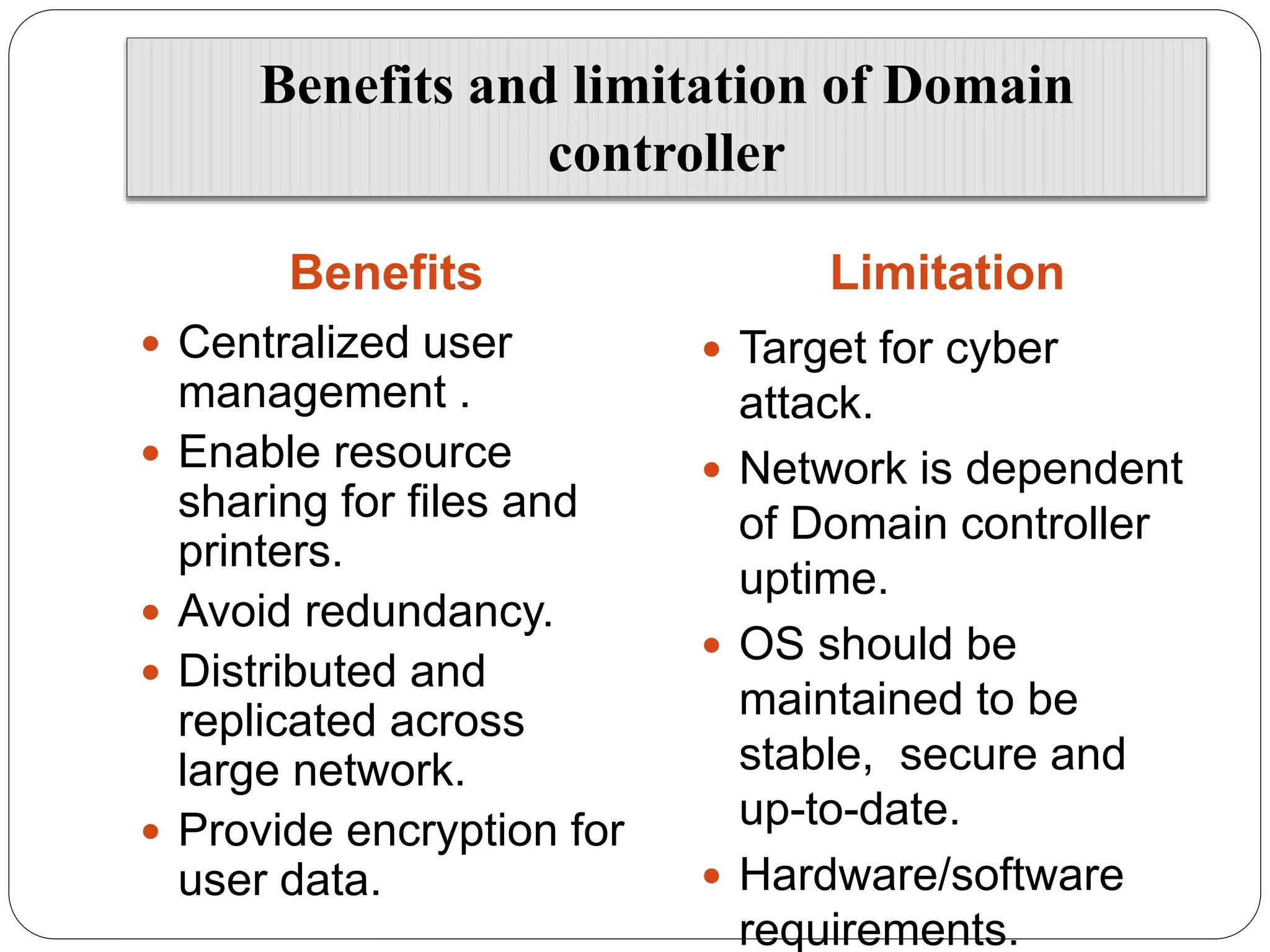 Benefits and limitation of Domain
controller
Benefits Limitation
 Centralized user
management .
 Enable resource
sharing for files and
printers.
 Avoid redundancy.
 Distributed and
replicated across
large network.
 Provide encryption for
user data.
 Target for cyber
attack.
 Network is dependent
of Domain controller
uptime.
 OS should be
maintained to be
stable, secure and
up-to-date.
 Hardware/software
requirements.
 