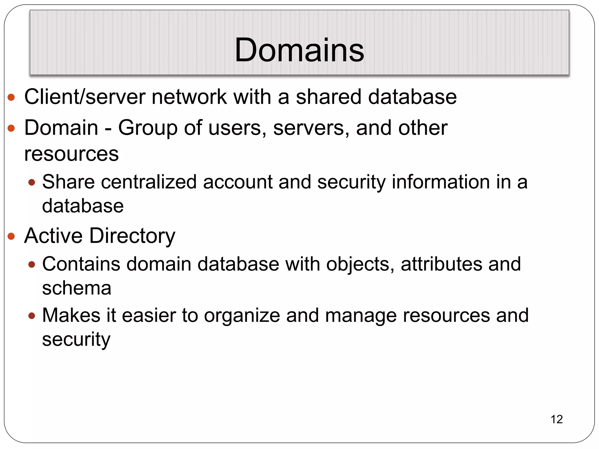 12
Domains
 Client/server network with a shared database
 Domain - Group of users, servers, and other
resources
 Share centralized account and security information in a
database
 Active Directory
 Contains domain database with objects, attributes and
schema
 Makes it easier to organize and manage resources and
security
 