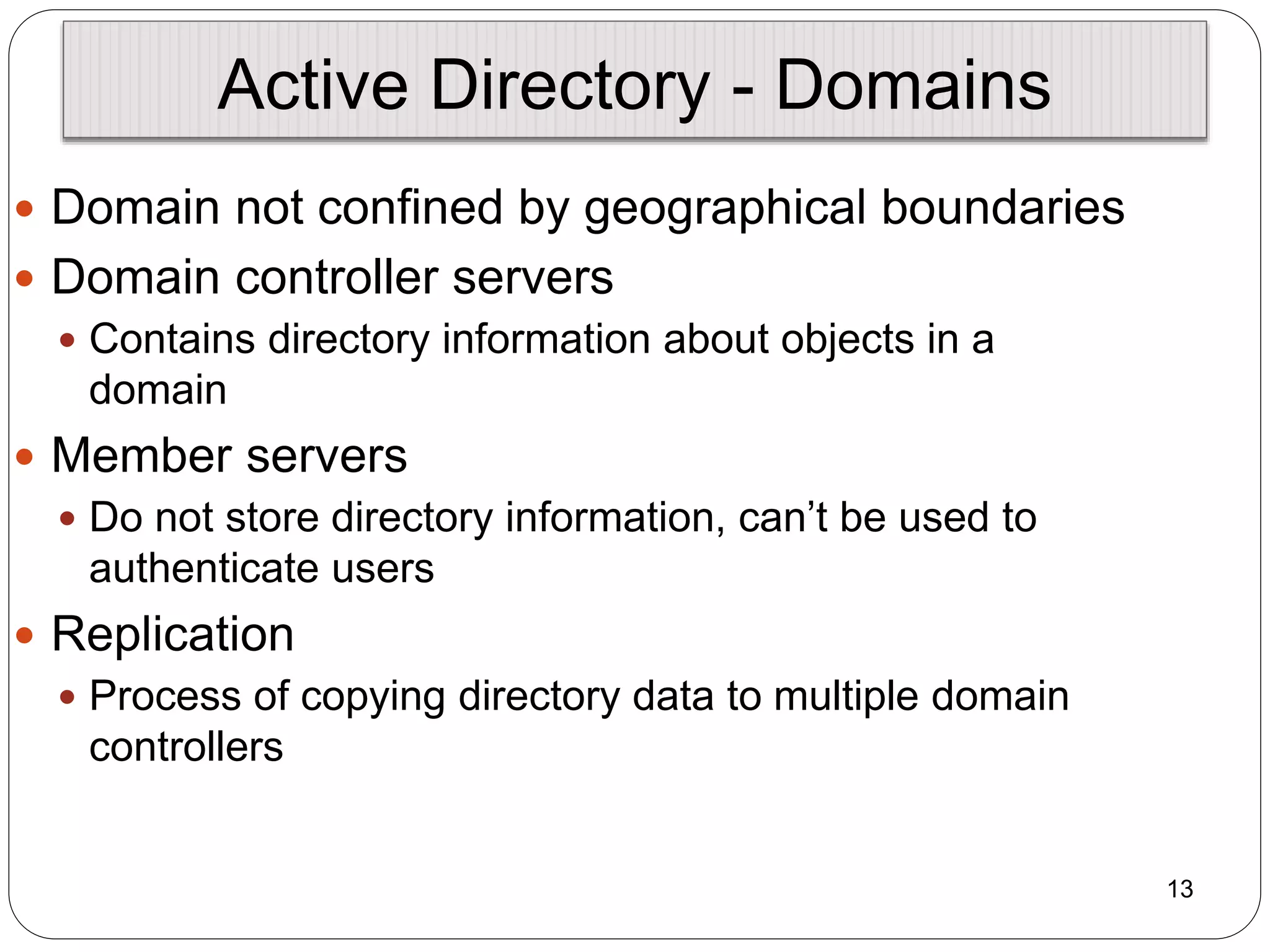 13
Active Directory - Domains
 Domain not confined by geographical boundaries
 Domain controller servers
 Contains directory information about objects in a
domain
 Member servers
 Do not store directory information, can’t be used to
authenticate users
 Replication
 Process of copying directory data to multiple domain
controllers
 