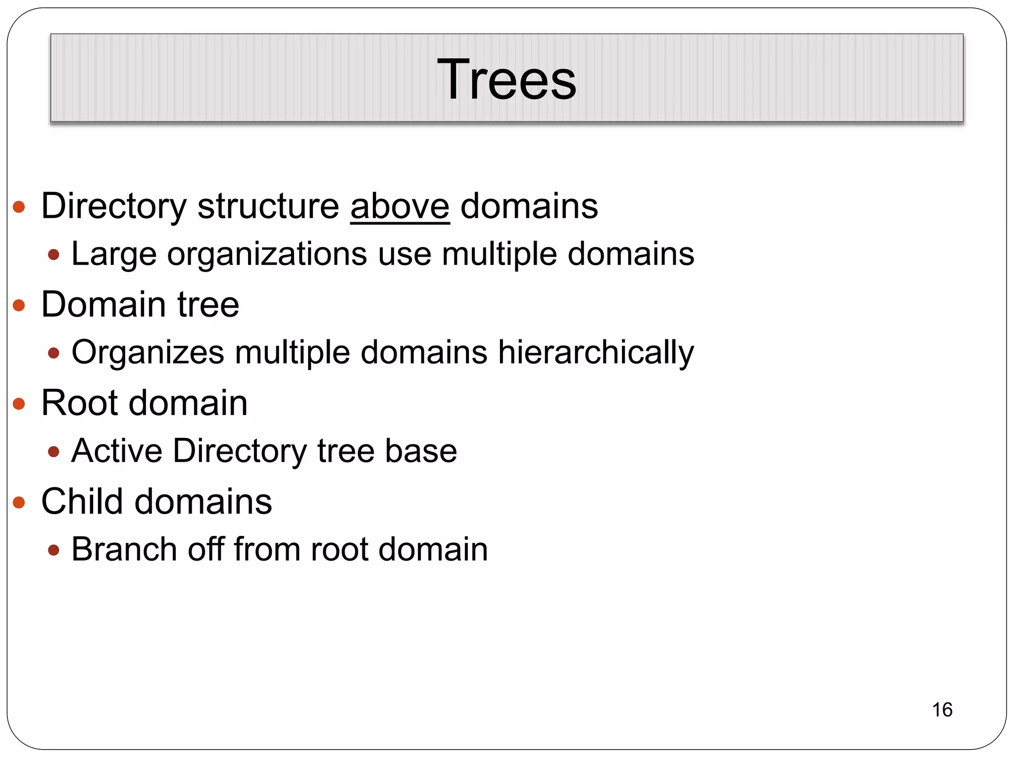 Trees
 Directory structure above domains
 Large organizations use multiple domains
 Domain tree
 Organizes multiple domains hierarchically
 Root domain
 Active Directory tree base
 Child domains
 Branch off from root domain
16
 