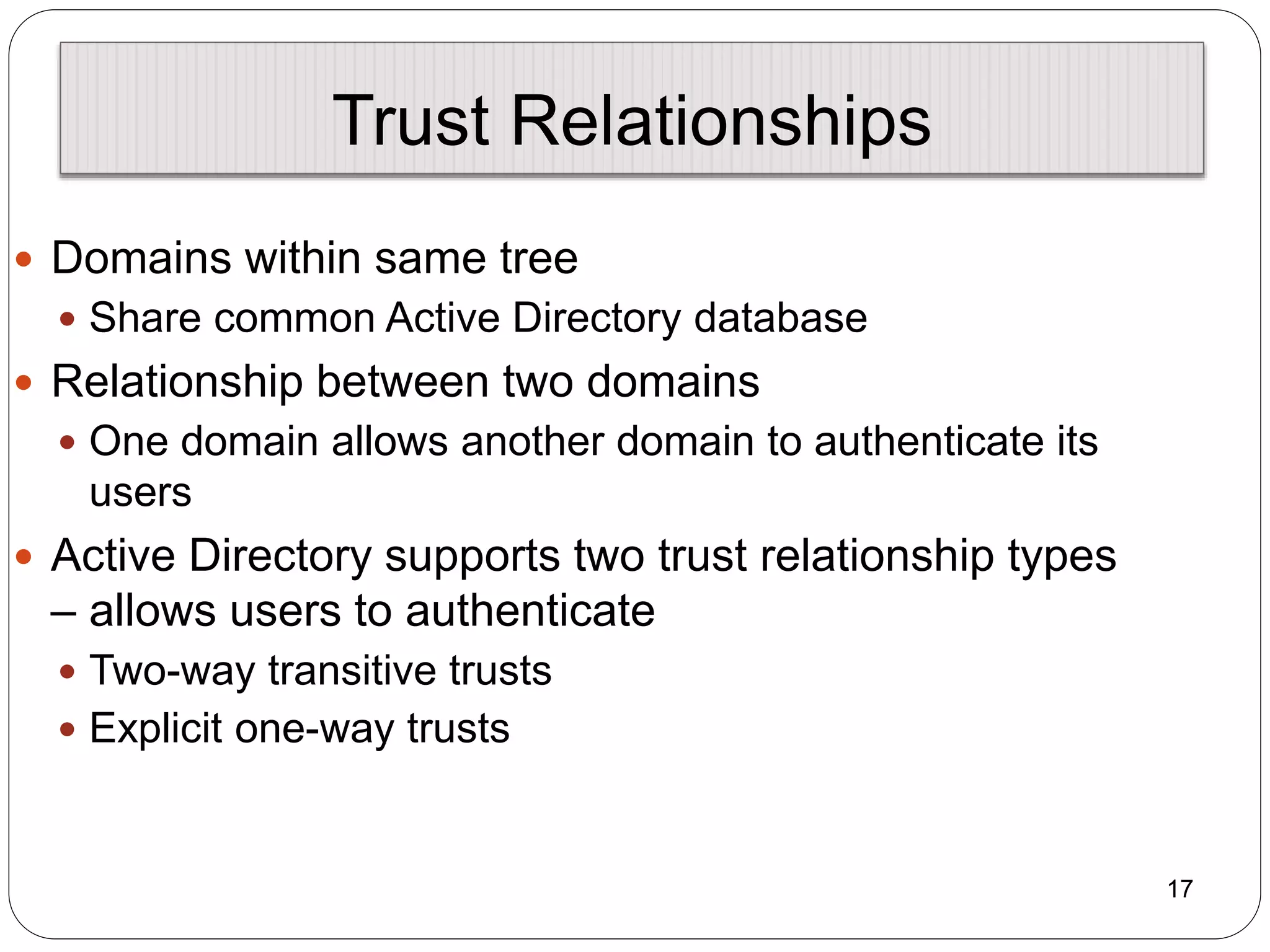 17
Trust Relationships
 Domains within same tree
 Share common Active Directory database
 Relationship between two domains
 One domain allows another domain to authenticate its
users
 Active Directory supports two trust relationship types
– allows users to authenticate
 Two-way transitive trusts
 Explicit one-way trusts
 