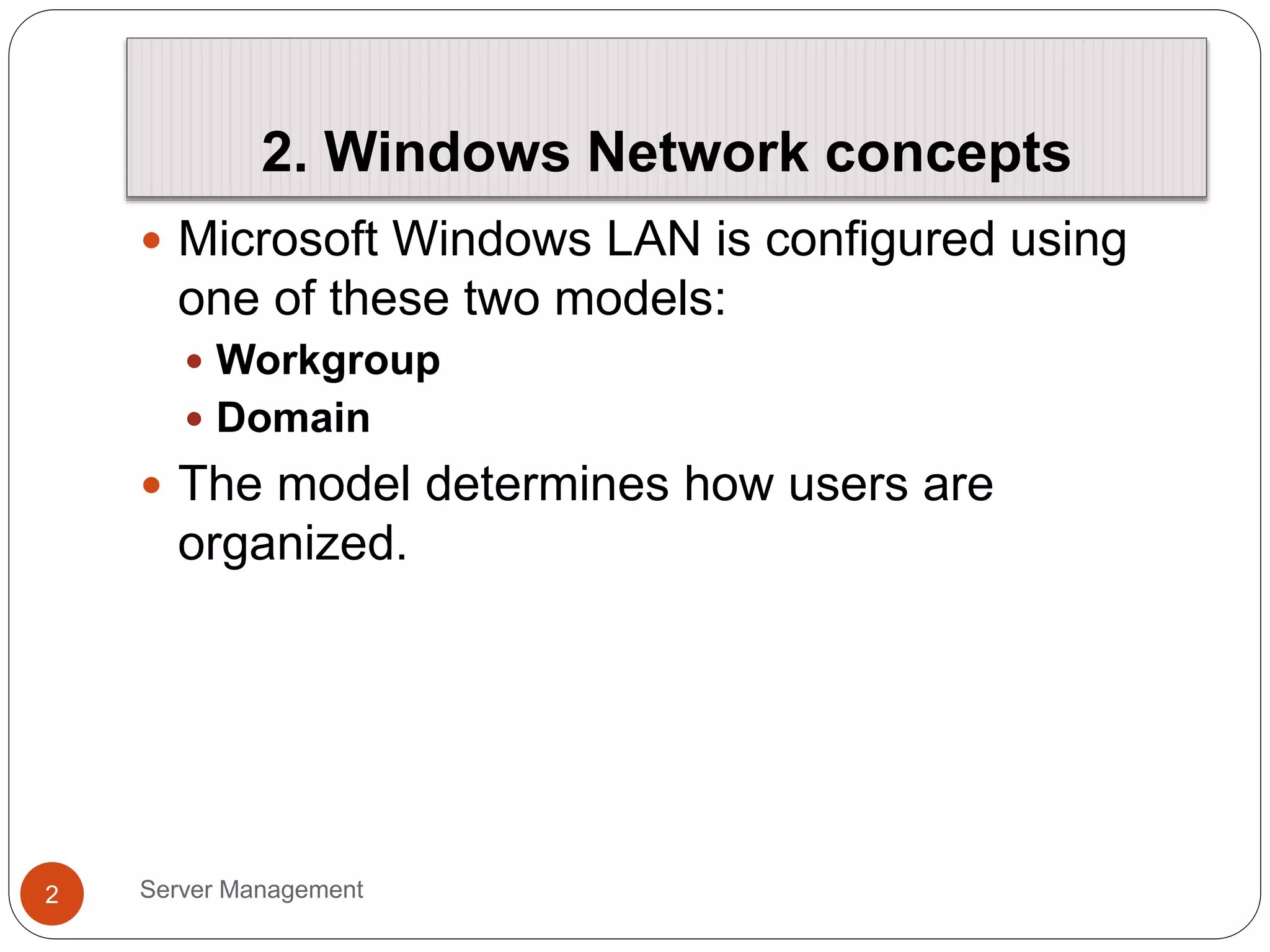 2. Windows Network concepts
Server Management
2
 Microsoft Windows LAN is configured using
one of these two models:
 Workgroup
 Domain
 The model determines how users are
organized.
 