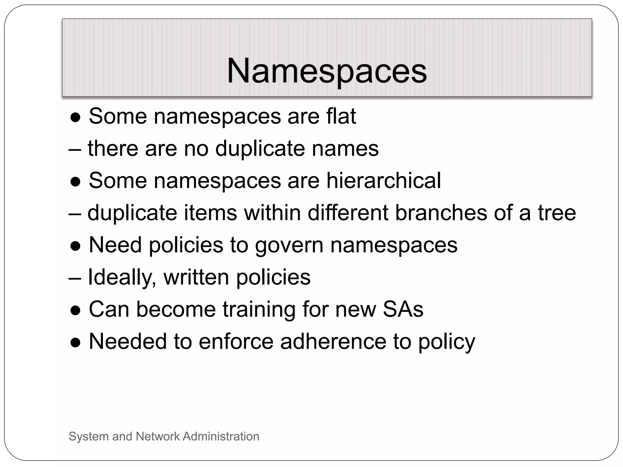Namespaces
● Some namespaces are flat
– there are no duplicate names
● Some namespaces are hierarchical
– duplicate items within different branches of a tree
● Need policies to govern namespaces
– Ideally, written policies
● Can become training for new SAs
● Needed to enforce adherence to policy
System and Network Administration
 