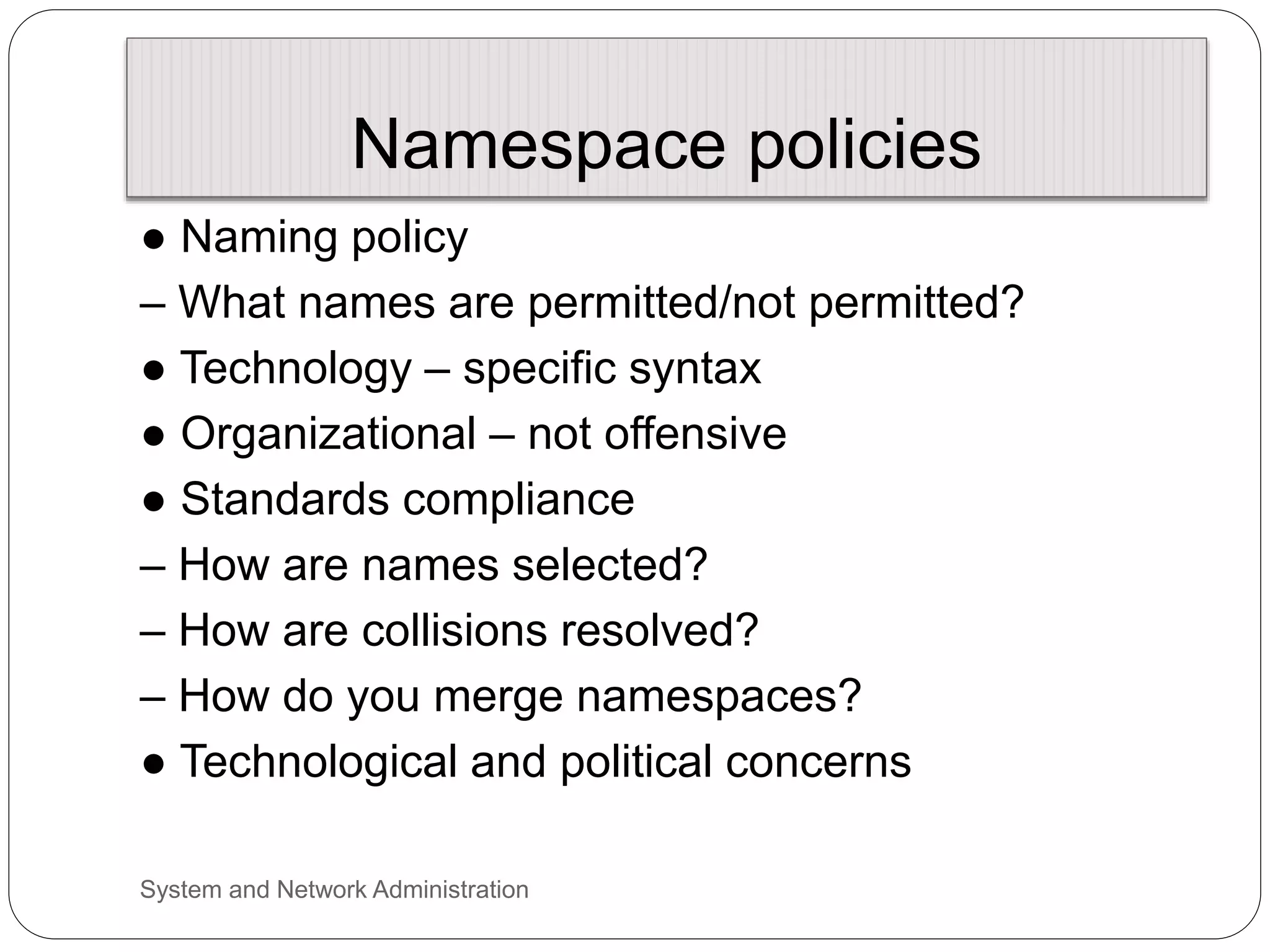 Namespace policies
● Naming policy
– What names are permitted/not permitted?
● Technology – specific syntax
● Organizational – not offensive
● Standards compliance
– How are names selected?
– How are collisions resolved?
– How do you merge namespaces?
● Technological and political concerns
System and Network Administration
 