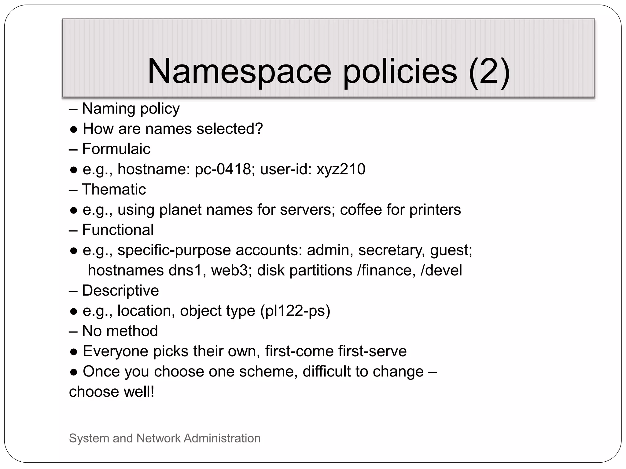 Namespace policies (2)
– Naming policy
● How are names selected?
– Formulaic
● e.g., hostname: pc-0418; user-id: xyz210
– Thematic
● e.g., using planet names for servers; coffee for printers
– Functional
● e.g., specific-purpose accounts: admin, secretary, guest;
hostnames dns1, web3; disk partitions /finance, /devel
– Descriptive
● e.g., location, object type (pl122-ps)
– No method
● Everyone picks their own, first-come first-serve
● Once you choose one scheme, difficult to change –
choose well!
System and Network Administration
 