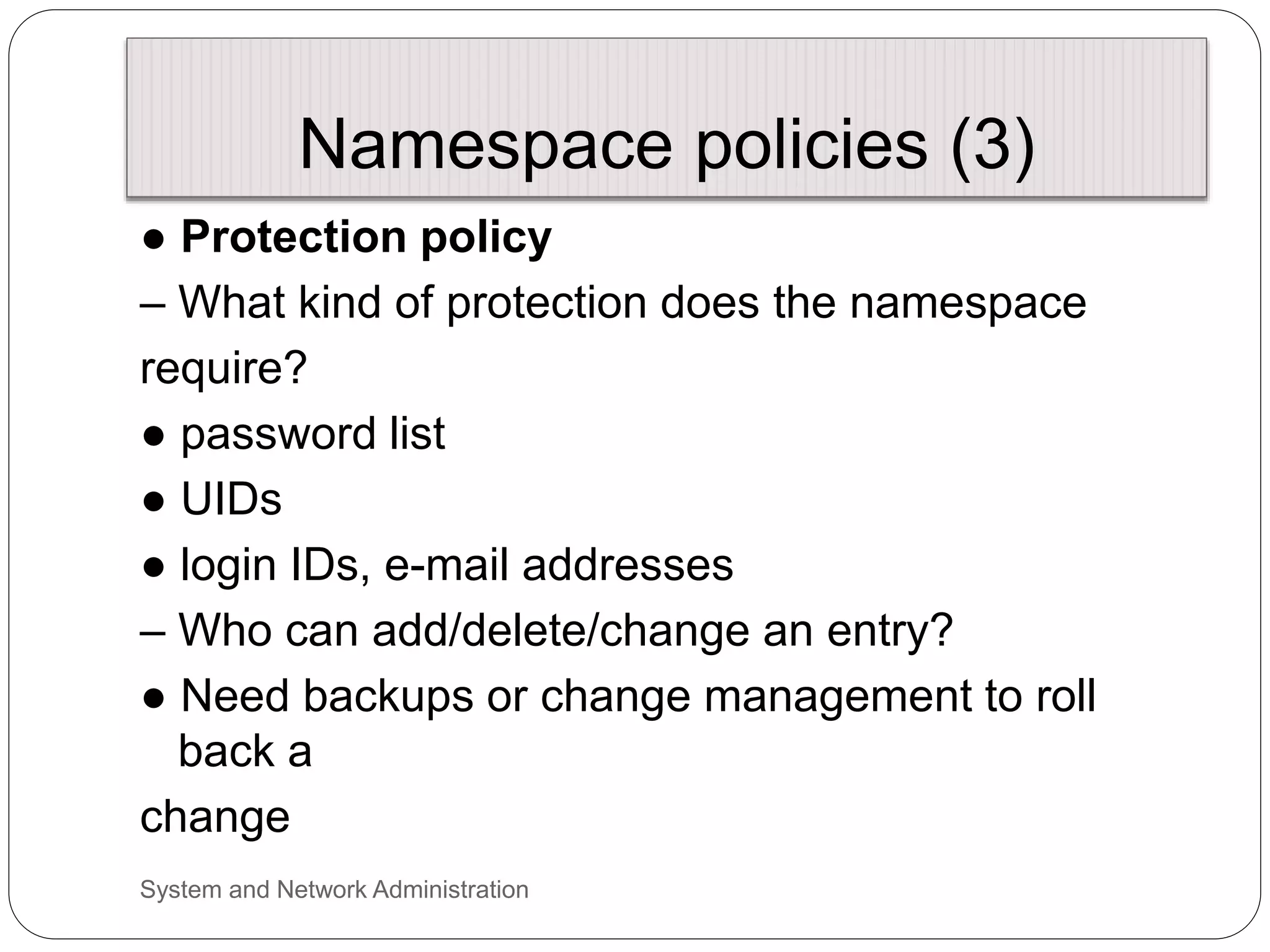 Namespace policies (3)
● Protection policy
– What kind of protection does the namespace
require?
● password list
● UIDs
● login IDs, e-mail addresses
– Who can add/delete/change an entry?
● Need backups or change management to roll
back a
change
System and Network Administration
 