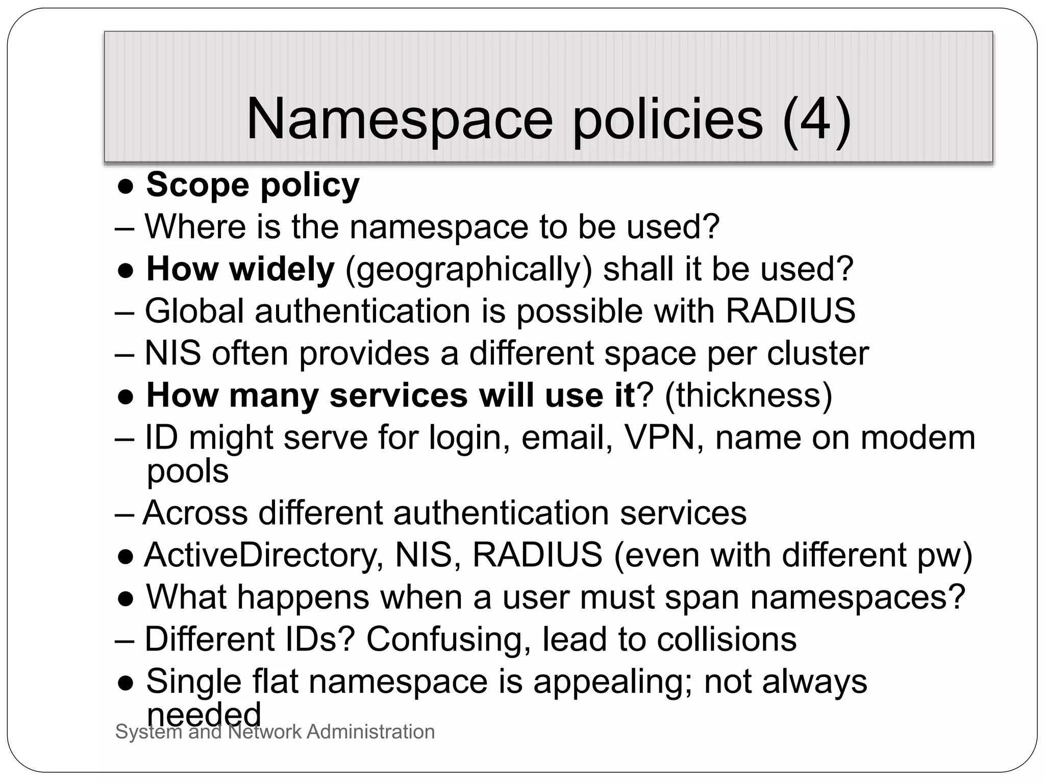 Namespace policies (4)
● Scope policy
– Where is the namespace to be used?
● How widely (geographically) shall it be used?
– Global authentication is possible with RADIUS
– NIS often provides a different space per cluster
● How many services will use it? (thickness)
– ID might serve for login, email, VPN, name on modem
pools
– Across different authentication services
● ActiveDirectory, NIS, RADIUS (even with different pw)
● What happens when a user must span namespaces?
– Different IDs? Confusing, lead to collisions
● Single flat namespace is appealing; not always
needed
System and Network Administration
 