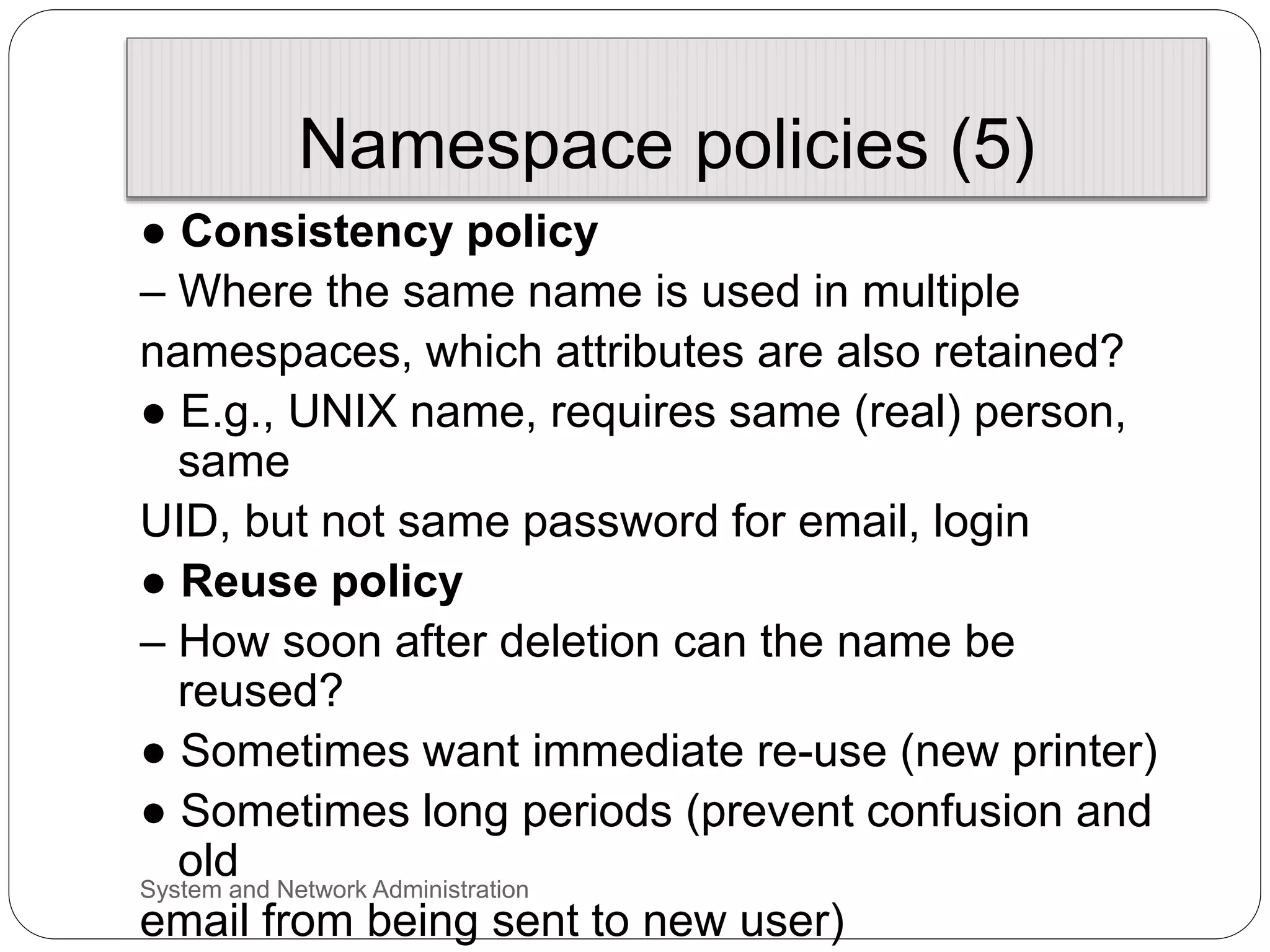 Namespace policies (5)
● Consistency policy
– Where the same name is used in multiple
namespaces, which attributes are also retained?
● E.g., UNIX name, requires same (real) person,
same
UID, but not same password for email, login
● Reuse policy
– How soon after deletion can the name be
reused?
● Sometimes want immediate re-use (new printer)
● Sometimes long periods (prevent confusion and
old
email from being sent to new user)
System and Network Administration
 