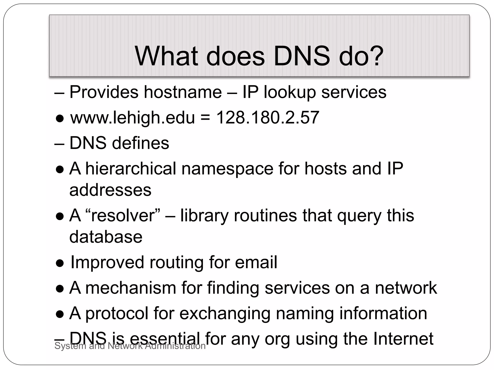 What does DNS do?
– Provides hostname – IP lookup services
● www.lehigh.edu = 128.180.2.57
– DNS defines
● A hierarchical namespace for hosts and IP
addresses
● A “resolver” – library routines that query this
database
● Improved routing for email
● A mechanism for finding services on a network
● A protocol for exchanging naming information
– DNS is essential for any org using the Internet
System and Network Administration
 
