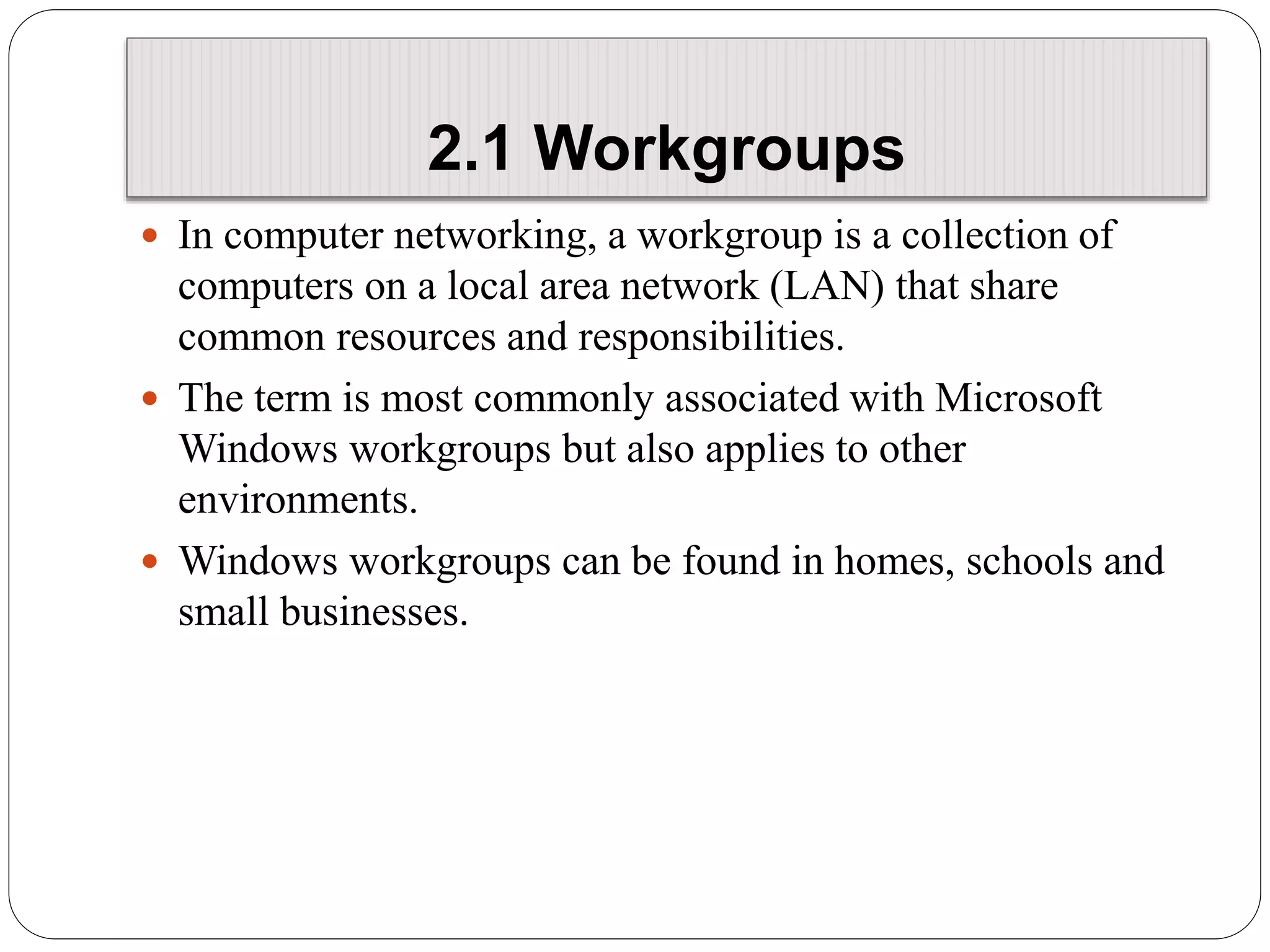 2.1 Workgroups
 In computer networking, a workgroup is a collection of
computers on a local area network (LAN) that share
common resources and responsibilities.
 The term is most commonly associated with Microsoft
Windows workgroups but also applies to other
environments.
 Windows workgroups can be found in homes, schools and
small businesses.
 
