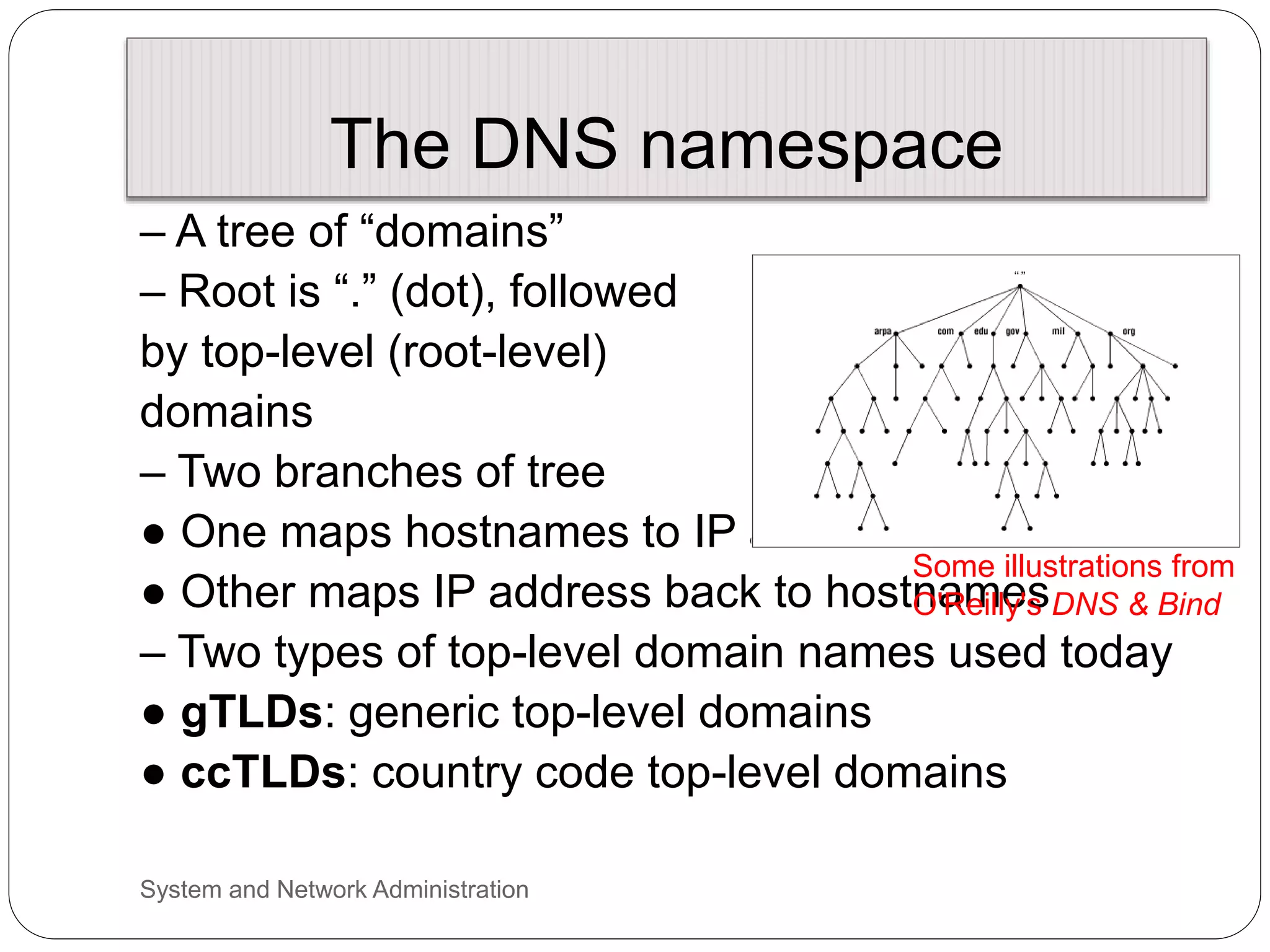 The DNS namespace
– A tree of “domains”
– Root is “.” (dot), followed
by top-level (root-level)
domains
– Two branches of tree
● One maps hostnames to IP addresses
● Other maps IP address back to hostnames
– Two types of top-level domain names used today
● gTLDs: generic top-level domains
● ccTLDs: country code top-level domains
Some illustrations from
O'Reilly's DNS & Bind
System and Network Administration
 