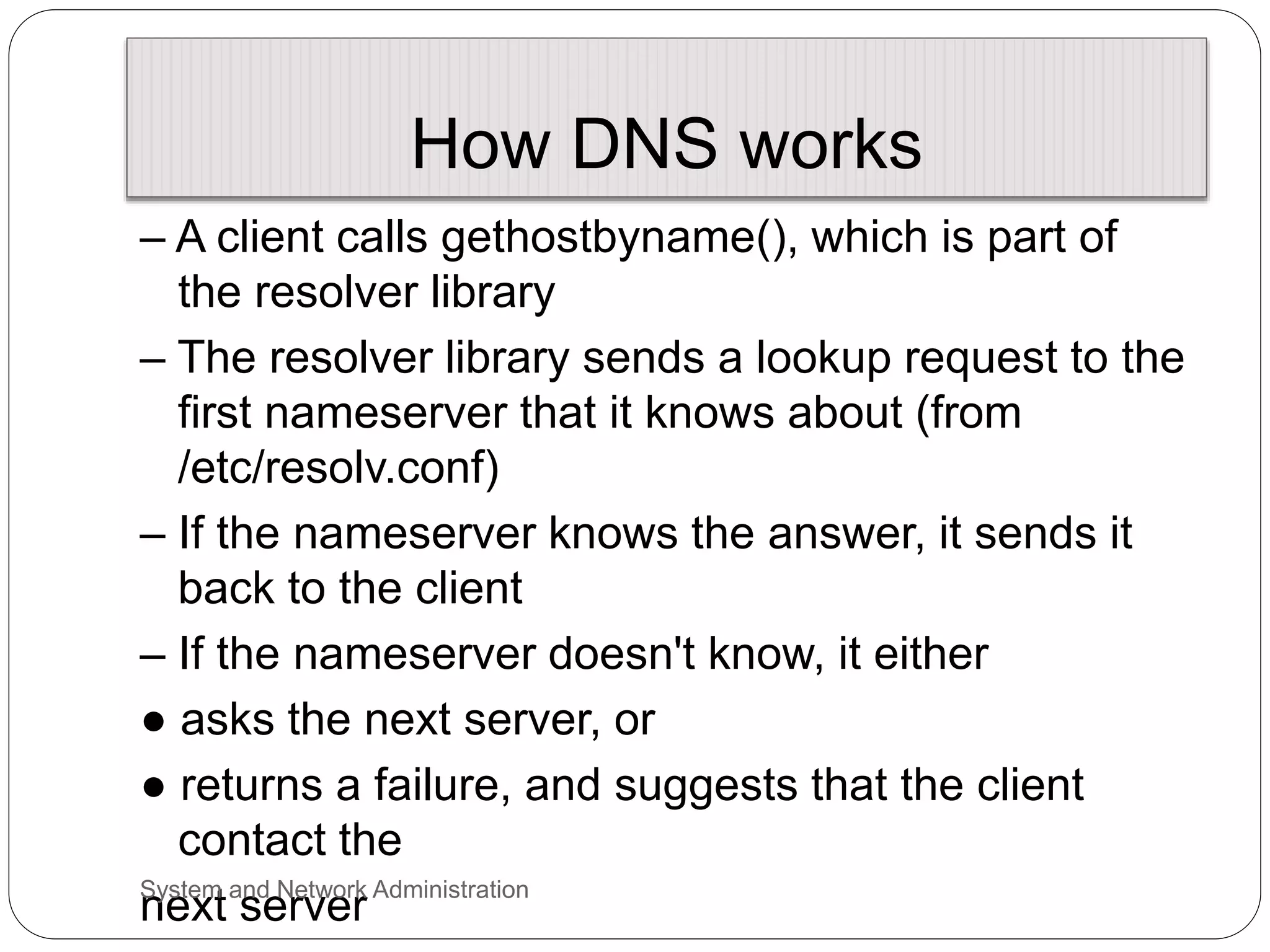 How DNS works
– A client calls gethostbyname(), which is part of
the resolver library
– The resolver library sends a lookup request to the
first nameserver that it knows about (from
/etc/resolv.conf)
– If the nameserver knows the answer, it sends it
back to the client
– If the nameserver doesn't know, it either
● asks the next server, or
● returns a failure, and suggests that the client
contact the
next server
System and Network Administration
 
