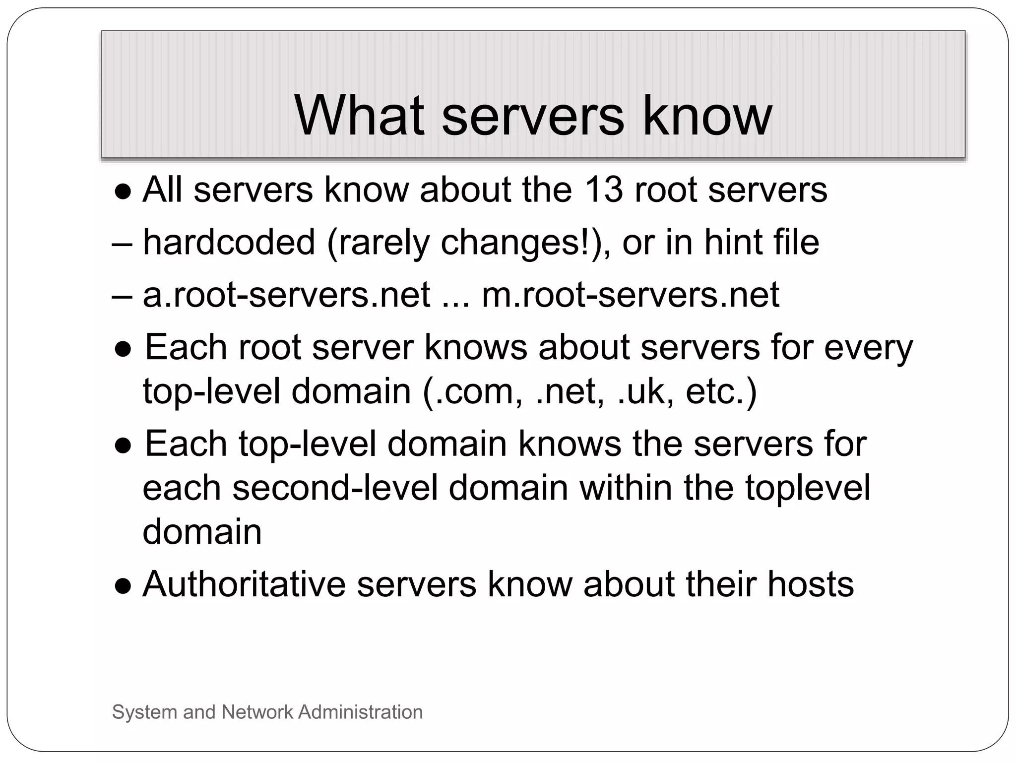 What servers know
● All servers know about the 13 root servers
– hardcoded (rarely changes!), or in hint file
– a.root-servers.net ... m.root-servers.net
● Each root server knows about servers for every
top-level domain (.com, .net, .uk, etc.)
● Each top-level domain knows the servers for
each second-level domain within the toplevel
domain
● Authoritative servers know about their hosts
System and Network Administration
 