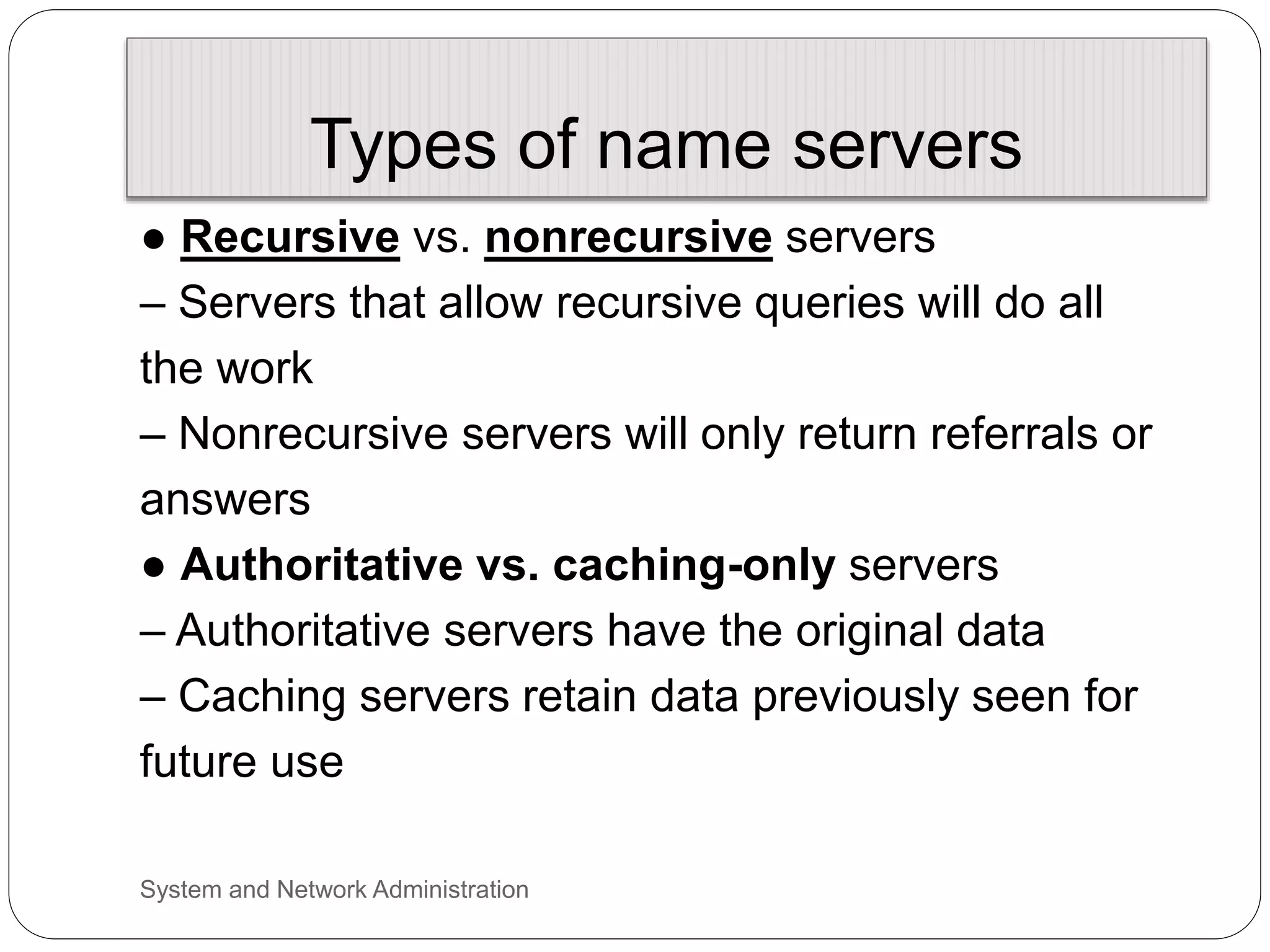 Types of name servers
● Recursive vs. nonrecursive servers
– Servers that allow recursive queries will do all
the work
– Nonrecursive servers will only return referrals or
answers
● Authoritative vs. caching-only servers
– Authoritative servers have the original data
– Caching servers retain data previously seen for
future use
System and Network Administration
 