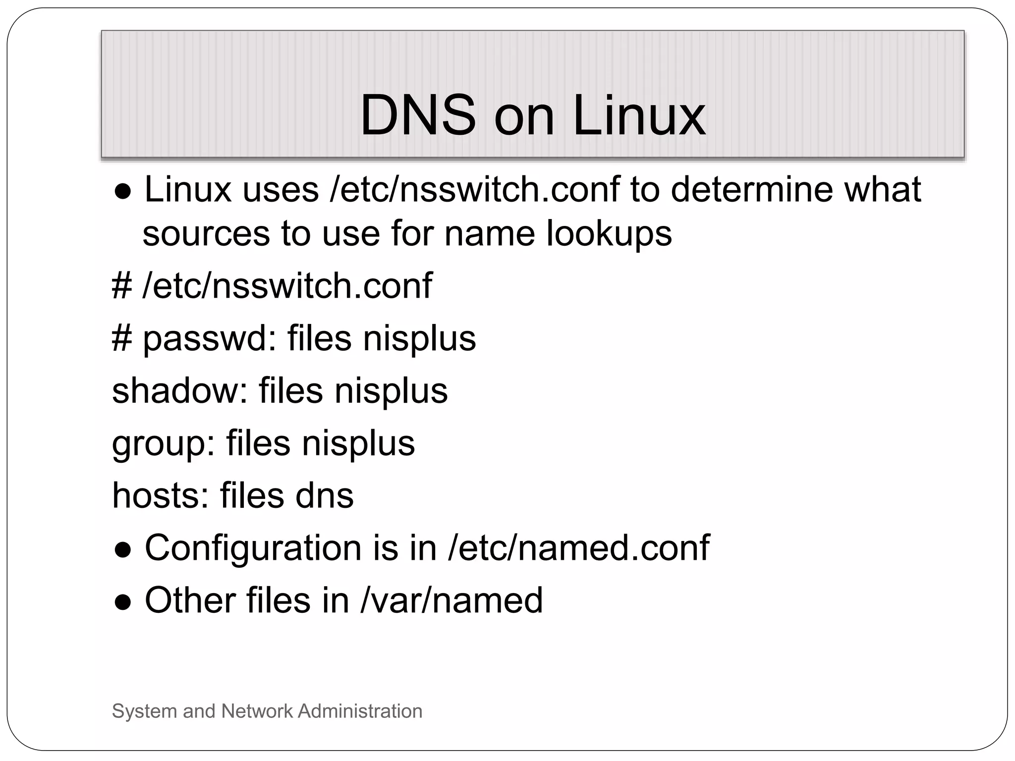 DNS on Linux
● Linux uses /etc/nsswitch.conf to determine what
sources to use for name lookups
# /etc/nsswitch.conf
# passwd: files nisplus
shadow: files nisplus
group: files nisplus
hosts: files dns
● Configuration is in /etc/named.conf
● Other files in /var/named
System and Network Administration
 