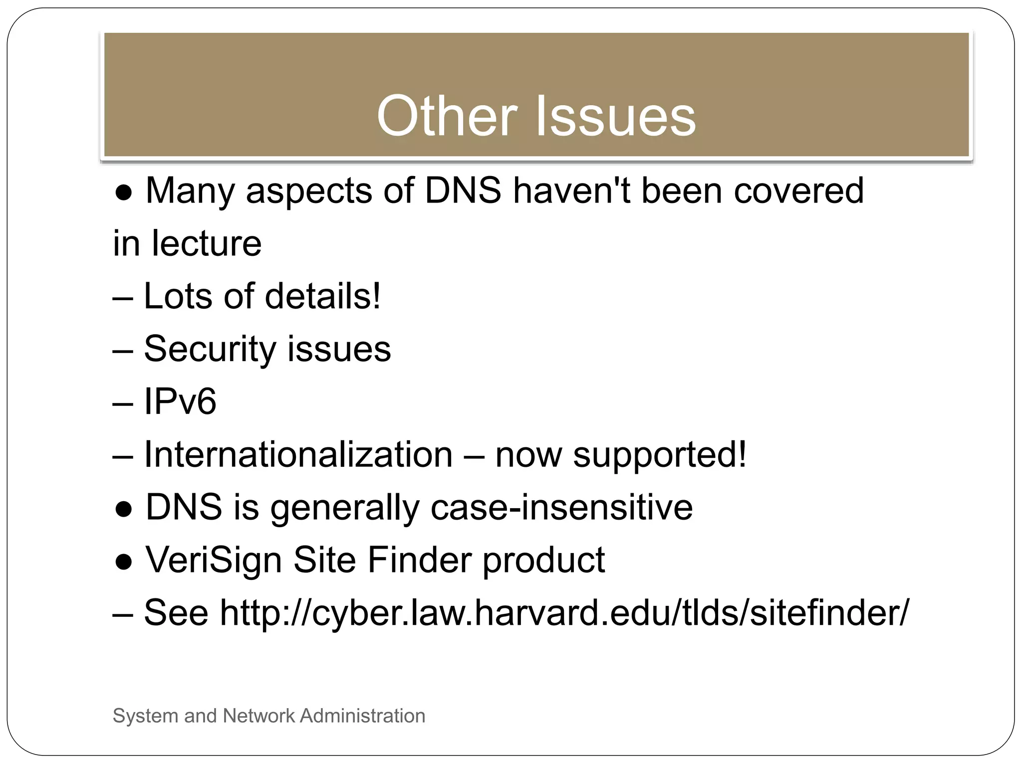 Other Issues
● Many aspects of DNS haven't been covered
in lecture
– Lots of details!
– Security issues
– IPv6
– Internationalization – now supported!
● DNS is generally case-insensitive
● VeriSign Site Finder product
– See http://cyber.law.harvard.edu/tlds/sitefinder/
System and Network Administration
 