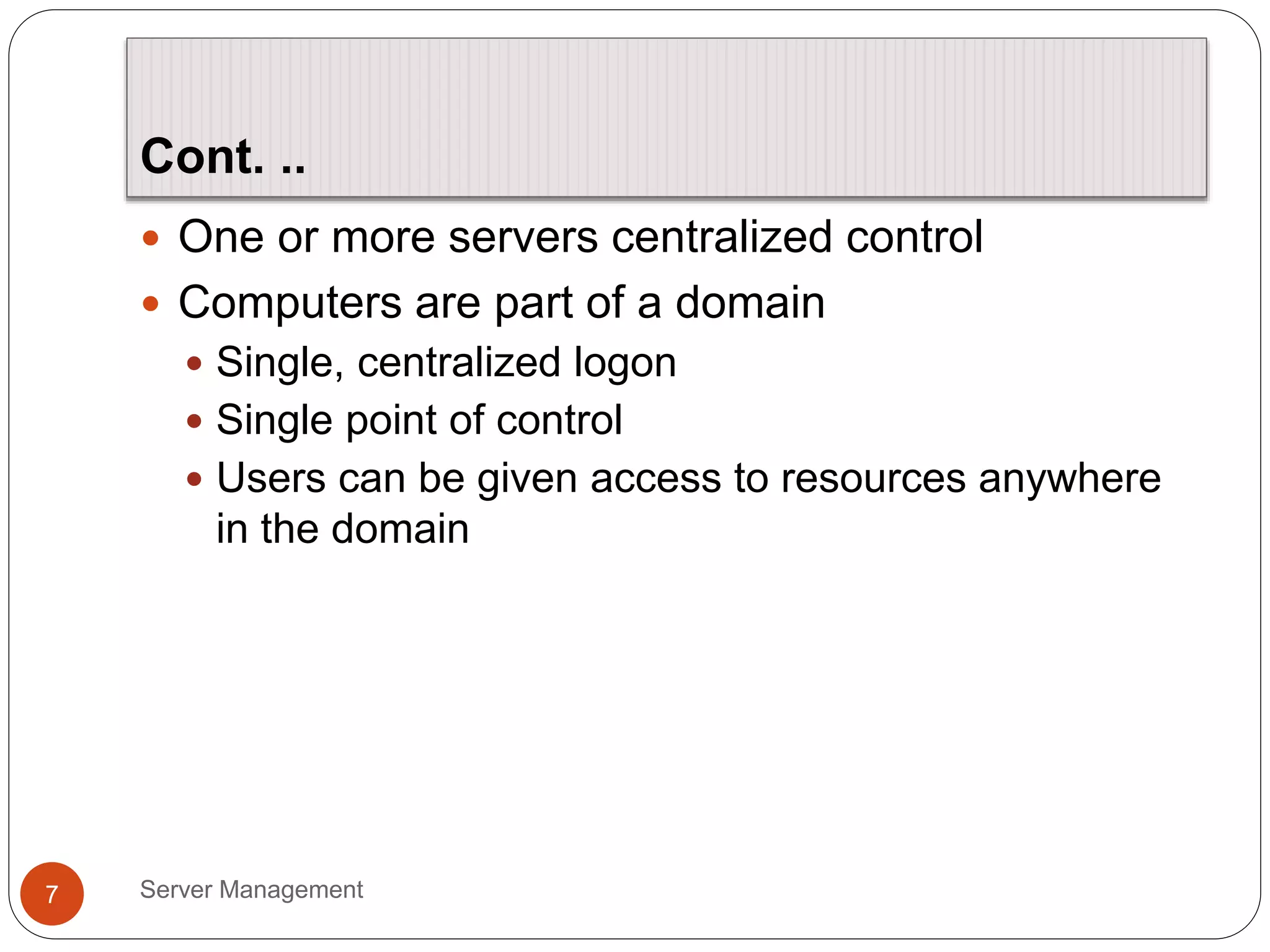 Cont. ..
Server Management
7
 One or more servers centralized control
 Computers are part of a domain
 Single, centralized logon
 Single point of control
 Users can be given access to resources anywhere
in the domain
 