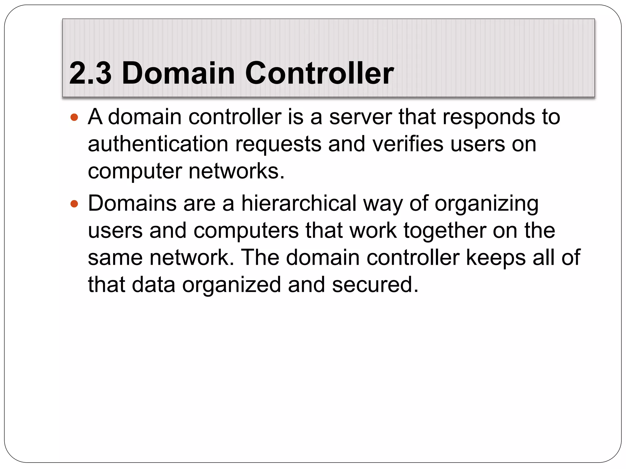 2.3 Domain Controller
 A domain controller is a server that responds to
authentication requests and verifies users on
computer networks.
 Domains are a hierarchical way of organizing
users and computers that work together on the
same network. The domain controller keeps all of
that data organized and secured.
 