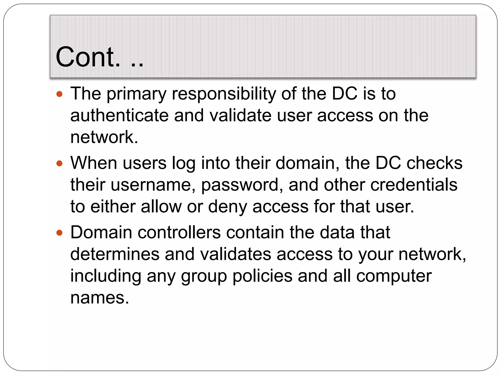 Cont. ..
 The primary responsibility of the DC is to
authenticate and validate user access on the
network.
 When users log into their domain, the DC checks
their username, password, and other credentials
to either allow or deny access for that user.
 Domain controllers contain the data that
determines and validates access to your network,
including any group policies and all computer
names.
 