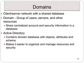 12
Domains
 Client/server network with a shared database
 Domain - Group of users, servers, and other
resources
 Share centralized account and security information in a
database
 Active Directory
 Contains domain database with objects, attributes and
schema
 Makes it easier to organize and manage resources and
security
 