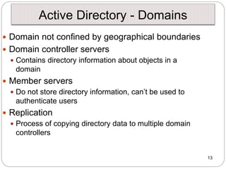 13
Active Directory - Domains
 Domain not confined by geographical boundaries
 Domain controller servers
 Contains directory information about objects in a
domain
 Member servers
 Do not store directory information, can’t be used to
authenticate users
 Replication
 Process of copying directory data to multiple domain
controllers
 