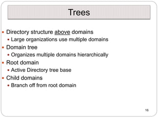 Trees
 Directory structure above domains
 Large organizations use multiple domains
 Domain tree
 Organizes multiple domains hierarchically
 Root domain
 Active Directory tree base
 Child domains
 Branch off from root domain
16
 