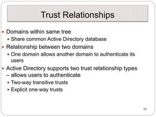 17
Trust Relationships
 Domains within same tree
 Share common Active Directory database
 Relationship between two domains
 One domain allows another domain to authenticate its
users
 Active Directory supports two trust relationship types
– allows users to authenticate
 Two-way transitive trusts
 Explicit one-way trusts
 