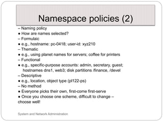 Namespace policies (2)
– Naming policy
● How are names selected?
– Formulaic
● e.g., hostname: pc-0418; user-id: xyz210
– Thematic
● e.g., using planet names for servers; coffee for printers
– Functional
● e.g., specific-purpose accounts: admin, secretary, guest;
hostnames dns1, web3; disk partitions /finance, /devel
– Descriptive
● e.g., location, object type (pl122-ps)
– No method
● Everyone picks their own, first-come first-serve
● Once you choose one scheme, difficult to change –
choose well!
System and Network Administration
 