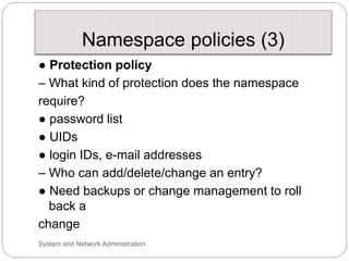 Namespace policies (3)
● Protection policy
– What kind of protection does the namespace
require?
● password list
● UIDs
● login IDs, e-mail addresses
– Who can add/delete/change an entry?
● Need backups or change management to roll
back a
change
System and Network Administration
 