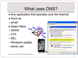 What uses DNS?
● Any application that operates over the Internet
● Such as
– email
● Spam filters
– WWW
– FTP
– IRC,
– Windows update
– telnet, ssh
System and Network Administration
 