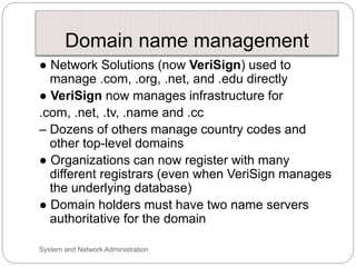 Domain name management
● Network Solutions (now VeriSign) used to
manage .com, .org, .net, and .edu directly
● VeriSign now manages infrastructure for
.com, .net, .tv, .name and .cc
– Dozens of others manage country codes and
other top-level domains
● Organizations can now register with many
different registrars (even when VeriSign manages
the underlying database)
● Domain holders must have two name servers
authoritative for the domain
System and Network Administration
 