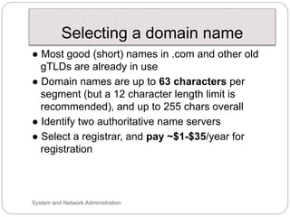 Selecting a domain name
● Most good (short) names in .com and other old
gTLDs are already in use
● Domain names are up to 63 characters per
segment (but a 12 character length limit is
recommended), and up to 255 chars overall
● Identify two authoritative name servers
● Select a registrar, and pay ~$1-$35/year for
registration
System and Network Administration
 