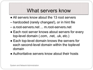 What servers know
● All servers know about the 13 root servers
– hardcoded (rarely changes!), or in hint file
– a.root-servers.net ... m.root-servers.net
● Each root server knows about servers for every
top-level domain (.com, .net, .uk, etc.)
● Each top-level domain knows the servers for
each second-level domain within the toplevel
domain
● Authoritative servers know about their hosts
System and Network Administration
 