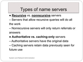 Types of name servers
● Recursive vs. nonrecursive servers
– Servers that allow recursive queries will do all
the work
– Nonrecursive servers will only return referrals or
answers
● Authoritative vs. caching-only servers
– Authoritative servers have the original data
– Caching servers retain data previously seen for
future use
System and Network Administration
 