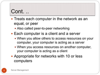 Cont. ..
Server Management
4
 Treats each computer in the network as an
equal, or peer
 Also called peer-to-peer networking
 Each computer is a client and a server
 When you allow others to access resources on your
computer, your computer is acting as a server
 When you access resources on another computer,
your computer is acting as a client
 Appropriate for networks with 10 or less
computers
 