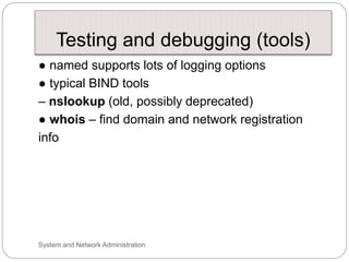 Testing and debugging (tools)
● named supports lots of logging options
● typical BIND tools
– nslookup (old, possibly deprecated)
● whois – find domain and network registration
info
System and Network Administration
 