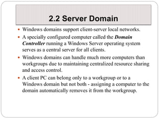 2.2 Server Domain
 Windows domains support client-server local networks.
 A specially configured computer called the Domain
Controller running a Windows Server operating system
serves as a central server for all clients.
 Windows domains can handle much more computers than
workgroups due to maintaining centralized resource sharing
and access control.
 A client PC can belong only to a workgroup or to a
Windows domain but not both - assigning a computer to the
domain automatically removes it from the workgroup.
 