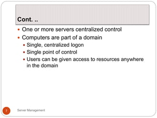 Cont. ..
Server Management
7
 One or more servers centralized control
 Computers are part of a domain
 Single, centralized logon
 Single point of control
 Users can be given access to resources anywhere
in the domain
 