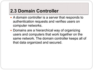 2.3 Domain Controller
 A domain controller is a server that responds to
authentication requests and verifies users on
computer networks.
 Domains are a hierarchical way of organizing
users and computers that work together on the
same network. The domain controller keeps all of
that data organized and secured.
 