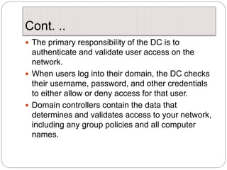 Cont. ..
 The primary responsibility of the DC is to
authenticate and validate user access on the
network.
 When users log into their domain, the DC checks
their username, password, and other credentials
to either allow or deny access for that user.
 Domain controllers contain the data that
determines and validates access to your network,
including any group policies and all computer
names.
 