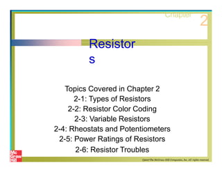 Resistor
s
Topics Covered in Chapter 2
2-1: Types of Resistors
2-2: Resistor Color Coding
2-3: Variable Resistors
2-4: Rheostats and Potentiometers
2-5: Power Ratings of Resistors
2-6: Resistor Troubles
Chapter
2
©2007The McGraw-Hill Companies, Inc. All rights reserved.
 
