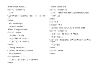 !Set Constant Matrix C
Do i = 2 , (norder - 1)
j = i - 1
C(j)=6*((y(i+1)-y(i))/h(i) - (y(i) - y(i - 1)) / h(i -
1))
End do
! Max tdma length
ntdma = norder - 2
!Upper Triangularization
Do i = 2 , ntdma
R = B(i) / D(i - 1)
D(i) = D(i) - R * A(i - 1)
C(i) = C(i) - R * C(i - 1)
End do
! Directly set the last C
C(ntdma) = C(ntdma)/D(ntdma)
! Back Substitute
Do i = (ntdma - 1) , 1, -1
C(i) = (C(i) - A(i) * C(i + 1)) / D(i)
End do
! Switch from C to S
Do i = 2 , (norder - 1)
j = i - 1 ! Shift from TDMA coordinate system
S(i) = C(j)
End do
S(1) = 0.0
S(norder) = 0.0
! Calculate cubic ai,bi,ci and di from S and h
Do i = 1 , (norder - 1)
A(i) = (S(i + 1) - S(i)) / (6 * h(i))
B(i) = S(i) / 2.
C(i) = (y(i + 1)-y(i))/h(i)-(2 * h(i) * S(i) + h(i) * S(i
+ 1))/6.
D(i) = y(i)
End do
Do i = 1 , norder
End do
 