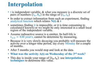 Interpolation
• t is independent variable, & what you measure is a discrete set of
pairs of numbers 𝑡𝑘, 𝑁𝑘 in the range of 𝑡0, 𝑡𝑘
• In order to extract information from such an experiment, finding
analytical function which relates N(t) & t
• sometimes finding it is impossible, or it is time consuming to
calculate(if known) or we might be only interested in a small local
region of the independent variable.
• Assume radioactive source is α emitter, Its half-life is
𝑡1 2 = 430 𝑦𝑒𝑎𝑟𝑠, cannot be determine by measuring,
• Because it is very slowly decaying you probably will measure the
activity over a longer time period, say every Monday for a couple
of months.
• After 5 months you would stop and look at the data.
• What was the activity A(t) on Wednesday of the 3rd week?
• This day is inside your range of 𝑡0, 𝑡𝑘 : use interpolation
techniques to determine this value.
 