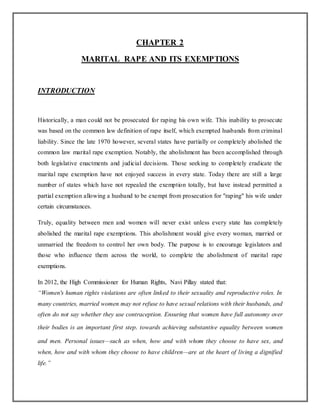 CHAPTER 2
MARITAL RAPE AND ITS EXEMPTIONS
INTRODUCTION
Historically, a man could not be prosecuted for raping his own wife. This inability to prosecute
was based on the common law definition of rape itself, which exempted husbands from criminal
liability. Since the late 1970 however, several states have partially or completely abolished the
common law marital rape exemption. Notably, the abolishment has been accomplished through
both legislative enactments and judicial decisions. Those seeking to completely eradicate the
marital rape exemption have not enjoyed success in every state. Today there are still a large
number of states which have not repealed the exemption totally, but have instead permitted a
partial exemption allowing a husband to be exempt from prosecution for "raping" his wife under
certain circumstances.
Truly, equality between men and women will never exist unless every state has completely
abolished the marital rape exemptions. This abolishment would give every woman, married or
unmarried the freedom to control her own body. The purpose is to encourage legislators and
those who influence them across the world, to complete the abolishment of marital rape
exemptions.
In 2012, the High Commissioner for Human Rights, Navi Pillay stated that:
“Women's human rights violations are often linked to their sexuality and reproductive roles. In
many countries, married women may not refuse to have sexual relations with their husbands, and
often do not say whether they use contraception. Ensuring that women have full autonomy over
their bodies is an important first step. towards achieving substantive equality between women
and men. Personal issues—such as when, how and with whom they choose to have sex, and
when, how and with whom they choose to have children—are at the heart of living a dignified
life.”
 