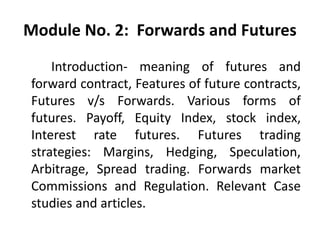 Module No. 2: Forwards and Futures
Introduction- meaning of futures and
forward contract, Features of future contracts,
Futures v/s Forwards. Various forms of
futures. Payoff, Equity Index, stock index,
Interest rate futures. Futures trading
strategies: Margins, Hedging, Speculation,
Arbitrage, Spread trading. Forwards market
Commissions and Regulation. Relevant Case
studies and articles.
 