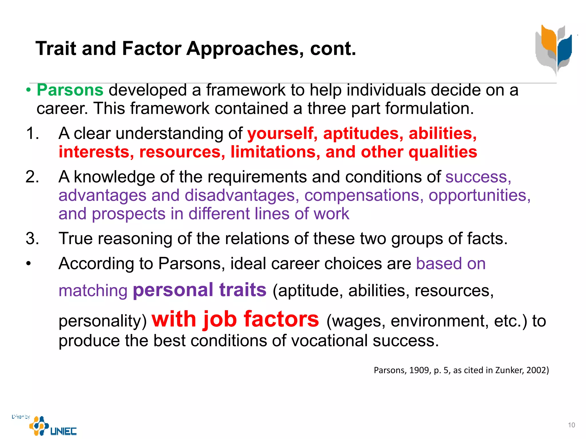 Trait and Factor Approaches, cont.
• Parsons developed a framework to help individuals decide on a
career. This framework contained a three part formulation.
1. A clear understanding of yourself, aptitudes, abilities,
interests, resources, limitations, and other qualities
2. A knowledge of the requirements and conditions of success,
advantages and disadvantages, compensations, opportunities,
and prospects in different lines of work
3. True reasoning of the relations of these two groups of facts.
• According to Parsons, ideal career choices are based on
matching personal traits (aptitude, abilities, resources,
personality) with job factors (wages, environment, etc.) to
produce the best conditions of vocational success.
10
Parsons, 1909, p. 5, as cited in Zunker, 2002)
 