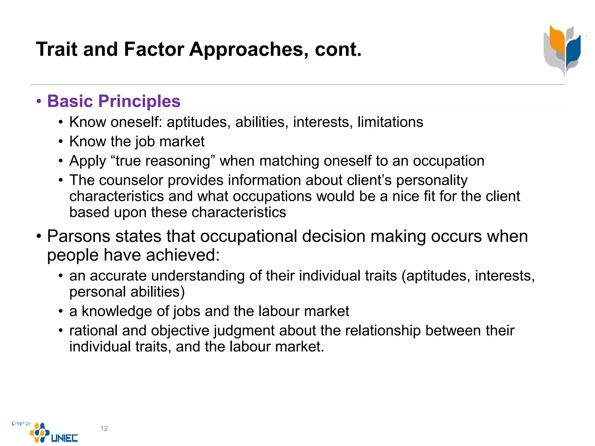 Trait and Factor Approaches, cont.
• Basic Principles
• Know oneself: aptitudes, abilities, interests, limitations
• Know the job market
• Apply “true reasoning” when matching oneself to an occupation
• The counselor provides information about client’s personality
characteristics and what occupations would be a nice fit for the client
based upon these characteristics
• Parsons states that occupational decision making occurs when
people have achieved:
• an accurate understanding of their individual traits (aptitudes, interests,
personal abilities)
• a knowledge of jobs and the labour market
• rational and objective judgment about the relationship between their
individual traits, and the labour market.
12
 