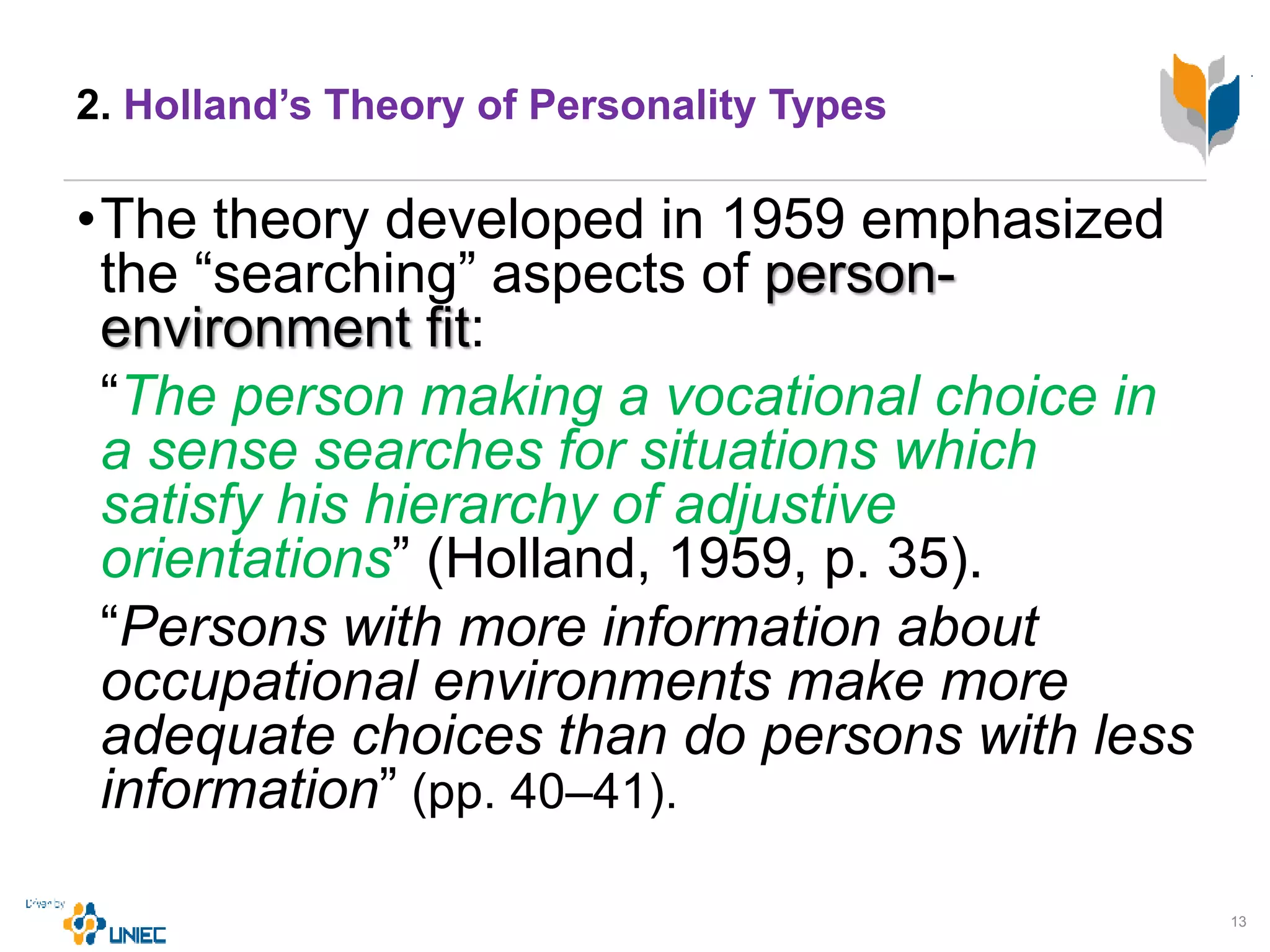 2. Holland’s Theory of Personality Types
•The theory developed in 1959 emphasized
the “searching” aspects of person-
environment fit:
“The person making a vocational choice in
a sense searches for situations which
satisfy his hierarchy of adjustive
orientations” (Holland, 1959, p. 35).
“Persons with more information about
occupational environments make more
adequate choices than do persons with less
information” (pp. 40–41).
13
 